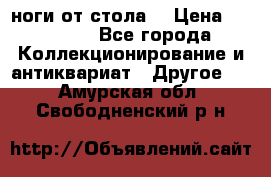 ноги от стола. › Цена ­ 12 000 - Все города Коллекционирование и антиквариат » Другое   . Амурская обл.,Свободненский р-н